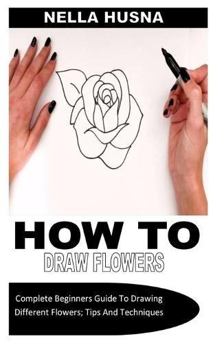 How to Draw Flowers: Complete Beginners Guide To Drawing Different Flowers; Tips And Techniques