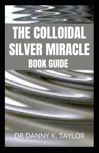 The Colloidal Silver Miracle: An Essential Guide To Colloidal Silver And It's Health Benefits