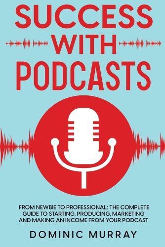 Success with Podcasts: From Newbie to Professional: The Complete Guide to Starting, Producing, Marketing and Making an Income from Your Podcast
