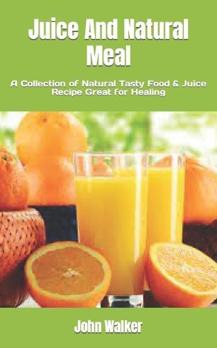 Juice And Natural Meal: A Collection of Natural Tasty Food & Juice Recipe Great for Healing