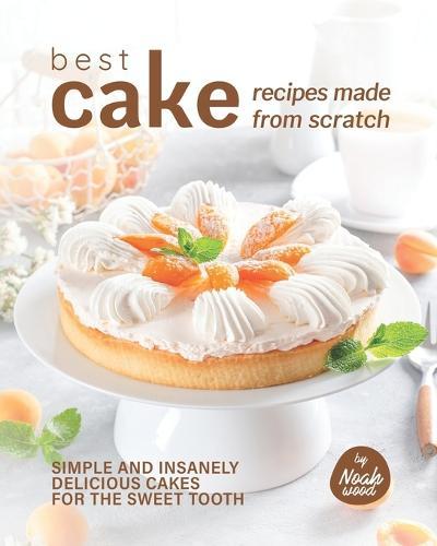 Best Cake Recipes Made from Scratch: Simple and Insanely Delicious Cakes for The Sweet Tooth