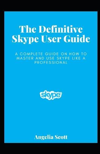 The Definitive Skype User Guide: A Complete Guide On How To Master And Use Skype Like A Professional