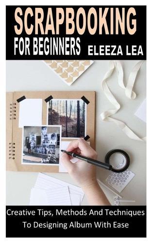 Scrapbooking for Beginners: Creative Tips, Methods And Techniques To Designing Album With Ease