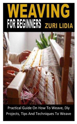 Weaving for Beginners: Practical Guide On How To Weave, Diy Projects, Tips And Techniques To Weave