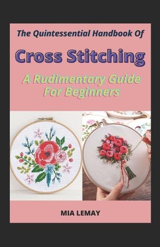 The Quintessential Handbook Of Cross Stitching: A Rudimentary Guide For Beginners