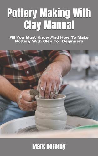 Pottery Making With Clay Manual: All You Must Know And How To Make Pottery With Clay For Beginners