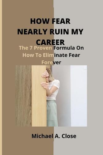 How Fear Nearly Ruin My Career: The 7 Proven Formula On How To Eliminate Fear Forever