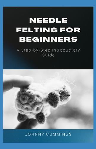 Needle Felting for Beginners: A Step by Step Introductory Guide