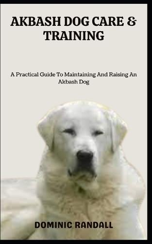 Akbash Dog Care & Training: A Practical Guide To Maintaining And Raising An Akbash Dog