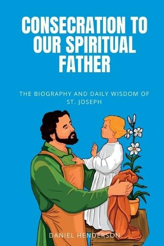Consecration to our Spiritual Father: The Biography and Daily Wisdom of St. Joseph