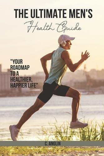The Ultimate Men's Health Guide: Your Roadmap to a Healthier, Happier Life