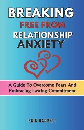 Breaking Free from Relationship Anxiety: A Guide To Overcome Fears And Embracing Lasting Commitment
