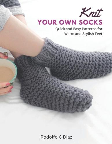Knit Your Own Socks: Quick and Easy Patterns for Warm and Stylish Feet