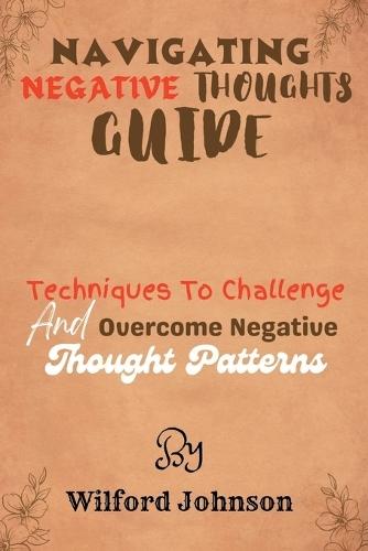 Navigating Negative Thoughts Guide: Techniques To Challenge And Overcome Negative Thought Patterns