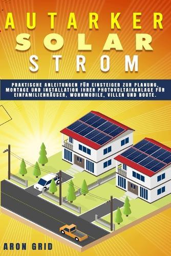 Autarker Solarstrom: Praktische Anleitungen für Einsteiger zur Planung, Montage und Installation Ihrer Photovoltaikanlage für Einfamilienhäuser, Wohnmobile, Villen und Boote.