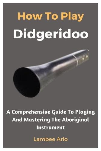 How To Play Didgeridoo: A Comprehensive Guide To Playing And Mastering The Aboriginal Instrument
