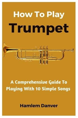 How To Play Trumpet: A Comprehensive Guide To Playing With 10 Simple Songs