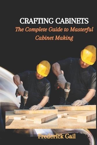 Crafting Cabinets: The Complete Guide to Masterful Cabinet Making