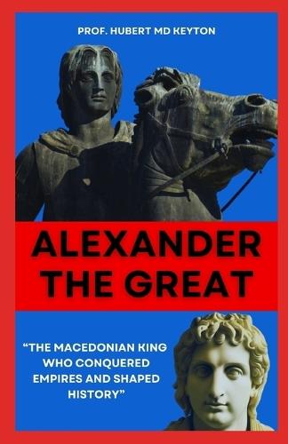 Alexander the Great: """The Macedonian King Who Conquered Empires and Shaped History"""