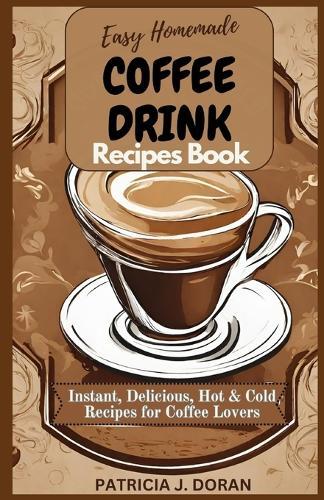 Easy Homemade Coffee Drink Recipes Book: Instant, Delicious Hot & Cold Recipes For Coffee Lovers