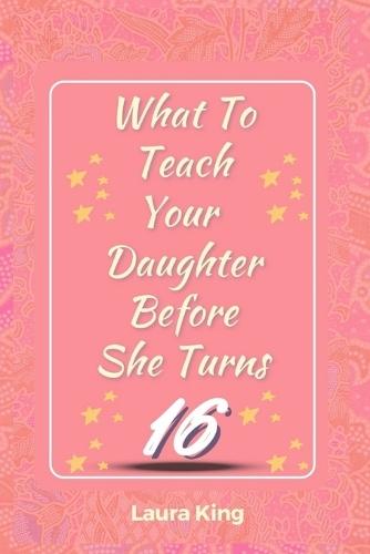 What to Teach Your Daughter Before She Turns Sixteen: The Essential Life Skills for Teen Girls