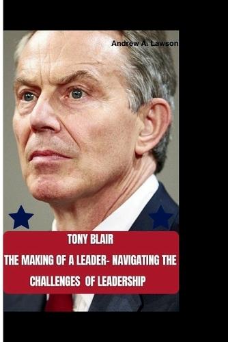 Tony Blair: The Making of a Leader-Navigating the Challenges of Leadership.