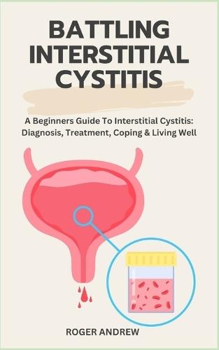 Battling Interstitial Cystitis: A Beginners Guide To Interstitial Cystitis: Diagnosis, Treatment, Coping & Living Well