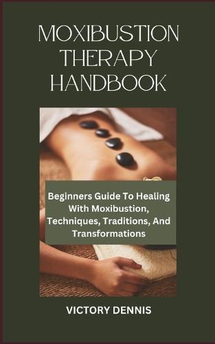 Moxibustion Therapy Handbook: Beginners Guide To Healing With Moxibustion, Techniques, Traditions, And Transformations