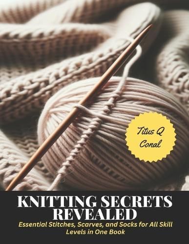 Knitting Secrets Revealed: Essential Stitches, Scarves, and Socks for All Skill Levels in One Book