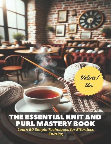 The Essential Knit and Purl Mastery Book: Learn 50 Simple Techniques for Effortless Knitting
