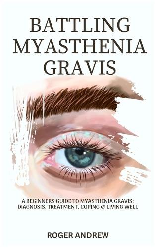 Battling Myasthenia Gravis: A Beginners Guide To Myasthenia Gravis: Diagnosis, Treatment, Coping & Living Well