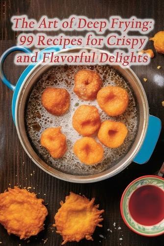 The Art of Deep Frying: 99 Recipes for Crispy and Flavorful Delights
