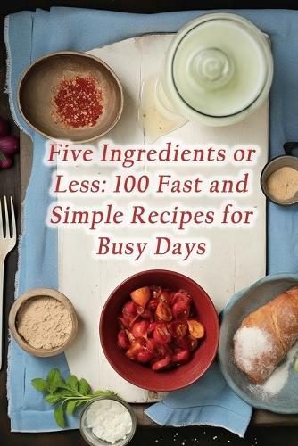 Five Ingredients or Less: 100 Fast and Simple Recipes for Busy Days