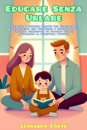 Educare Senza Urlare: Tecniche e Consigli Pratici per Comunicare Efficacemente con tuo Figlio e Gestire le sue Emozioni rendendolo un Bambino Felice, applicando la Disciplina Positiva