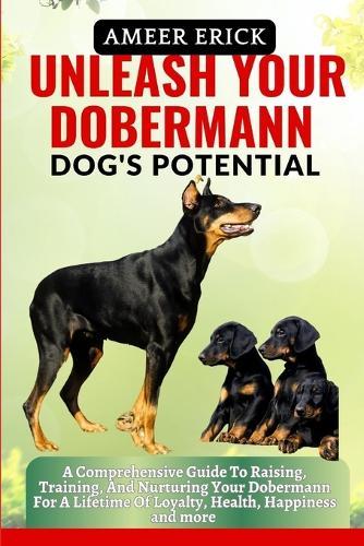 Unleash Your Dobermann Dog's Potential: A Comprehensive Guide To Raising, Training, And Nurturing Your Dobermann For A Lifetime Of Loyalty, Health, Happiness and more