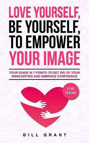 Love Yourself, Be Yourself to Empower Your Image: Your Guide in 7 Points to Get Rid of Your Insecurities and Embrace Confidence FOR TEENS