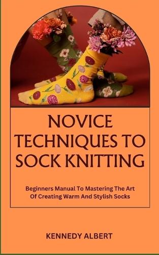 Novice Techniques to Sock Knitting: Beginners Manual To Mastering The Art Of Creating Warm And Stylish Socks