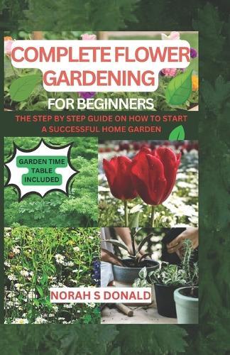 Complete Flower Gardening for Beginners: The Essential book on how to how to plant flower, Grow from Seeds, Planting, Tending, Harvesting and Arranging Beautiful Blooms, a Successful Home Garden