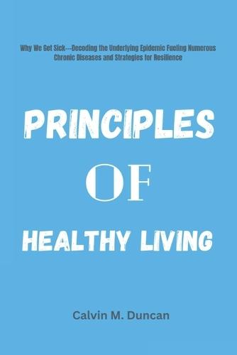 Principles Of Healthy Living: Why We Get Sick---Decoding the Underlying Epidemic Fueling Numerous Chronic Diseases and Strategies for Resilience