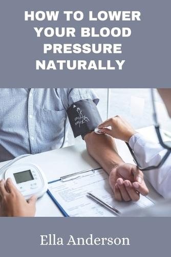 How to lower your blood pressure naturally: A guide to lower your blood pressure without prescription drugs, medication using natural remedies