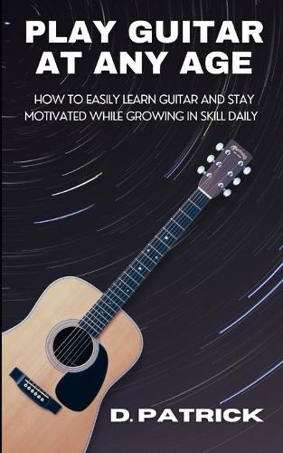 Play Guitar At Any Age: How To Easily Learn Guitar And Stay Motivated While Growing In Skill Daily