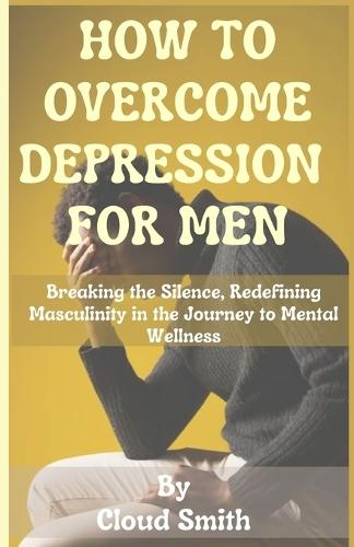 How to Overcome Depression for Men: Breaking the Silence, Redefining Masculinity in the Journey to Mental Wellness
