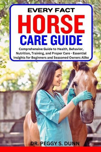 Every Fact Horse Care Guide: Comprehensive Guide to Health, Behavior, Nutrition, Training, and Proper Care - Essential Insights for Beginners and Seasoned Owners Alike