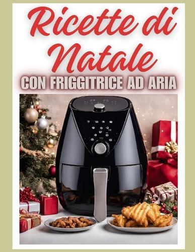 Ricette di Natale con Friggitrice ad Aria: L'Incanto del Menu di Natale e per le Feste: Antipasti Croccanti, Pasta, Secondi di Carne e Pesce e Vegane Dolci Festivi, con foto e spiegazioni Semplici