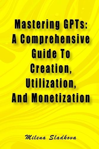 Mastering GPTs: A Comprehensive Guide To Creation, Utilization, And Monetization