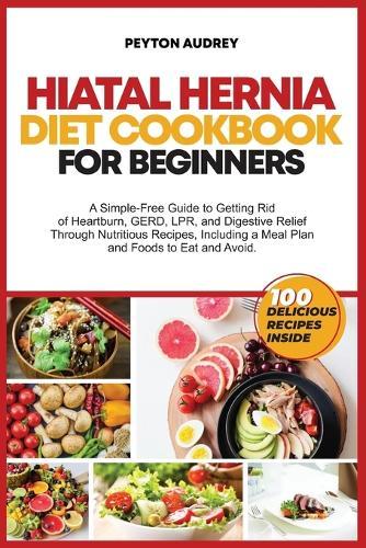 Hiatal Hernia Diet Cookbook for Beginners: A Simple-Free Guide to Getting Rid of Heartburn, GERD, LPR, and Digestive Relief Through Nutritious Recipes, a Meal Plan and Foods to Eat and Avoid