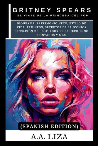 Britney Spears: El viaje de la princesa del pop: Biografía, patrimonio neto, estilo de vida, triunfos, secretos de la icónica sensación del pop, logros, 50 hechos no contados y más