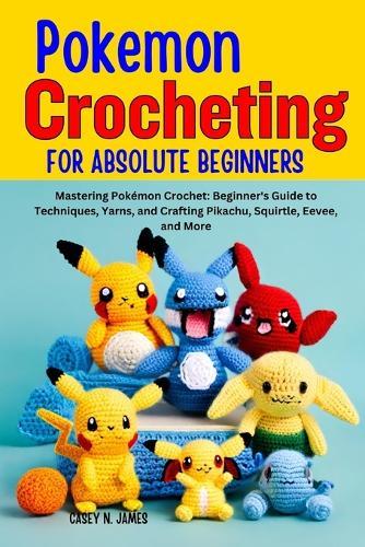 Pokemon Crocheting for Absolute Beginners: Mastering Pokémon Crochet: Beginner's Guide to Techniques, Yarns, and Crafting Pikachu, Squirtle, Eevee, and More