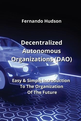 Decentralized Autonomous Organizations (DAO): Easy & Simple Introduction To The Organization Of The Future
