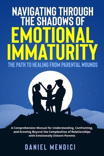 Navigating Through the Shadows of Emotional Immaturity: A Comprehensive Manual for Understanding, Confronting, and Growing Beyond the Complexities of Relationships with Emotionally Distant Parents.